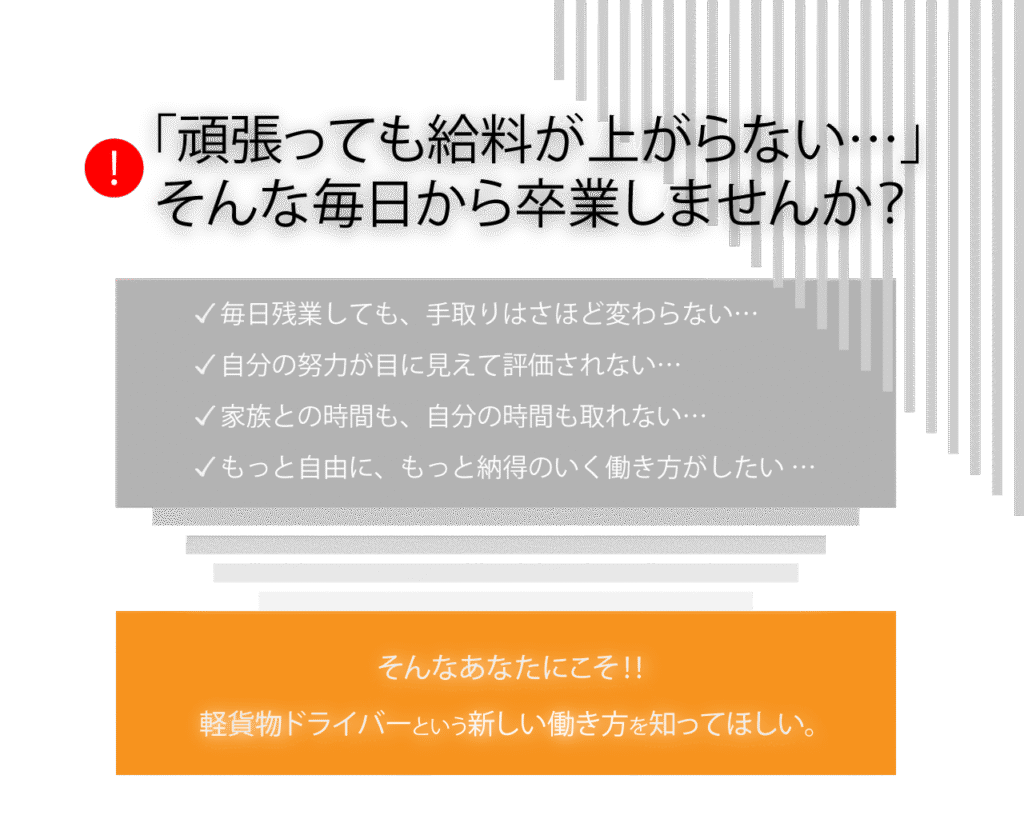 「頑張っても給料が上がらない…」
そんな毎日から卒業しませんか?
毎日残業しても、手取りはずっと変わらない…
家族との時間も、自分の時間も取れない…
もっと自由に、もっと納得のいく働き方がしたい…
そんなあなたにこそ、軽貨物ドライバーという新しい働き方を知ってほしい。